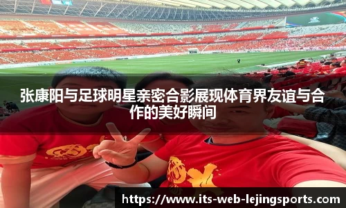 张康阳与足球明星亲密合影展现体育界友谊与合作的美好瞬间